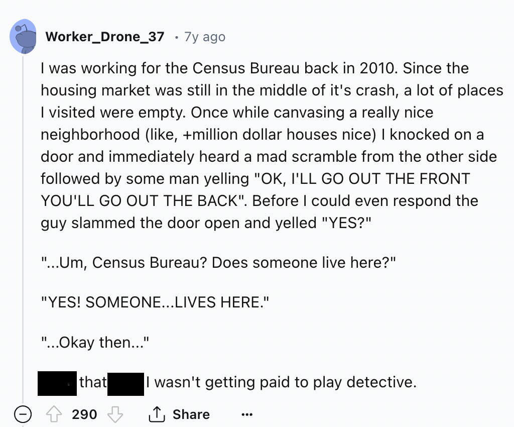 screenshot - Worker_Drone_37 7y ago I was working for the Census Bureau back in 2010. Since the housing market was still in the middle of it's crash, a lot of places I visited were empty. Once while canvasing a really nice neighborhood , million dollar ho